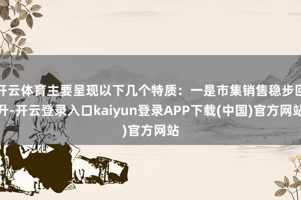 开云体育主要呈现以下几个特质：一是市集销售稳步回升-开云登录入口kaiyun登录APP下载(中国)官方网站
