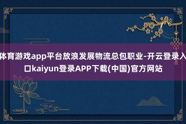 体育游戏app平台放浪发展物流总包职业-开云登录入口kaiyun登录APP下载(中国)官方网站