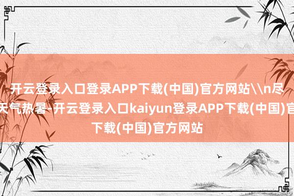 开云登录入口登录APP下载(中国)官方网站\n尽管今日天气热暑-开云登录入口kaiyun登录APP下载(中国)官方网站