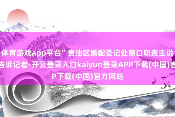 体育游戏app平台”贵池区婚配登记处窗口职责主说念主员告诉记者-开云登录入口kaiyun登录APP下载(中国)官方网站