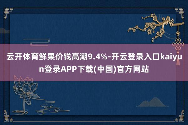 云开体育鲜果价钱高潮9.4%-开云登录入口kaiyun登录APP下载(中国)官方网站