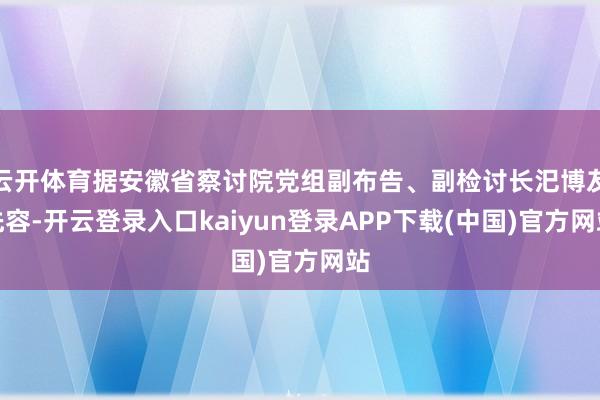 云开体育据安徽省察讨院党组副布告、副检讨长汜博友先容-开云登录入口kaiyun登录APP下载(中国)官方网站