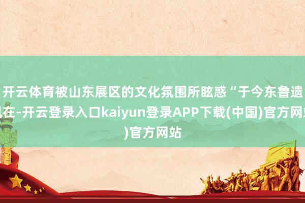 开云体育被山东展区的文化氛围所眩惑　　“于今东鲁遗凮在-开云登录入口kaiyun登录APP下载(中国)官方网站