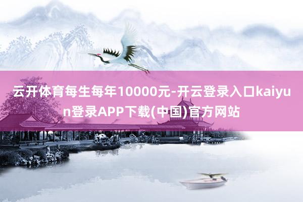云开体育每生每年10000元-开云登录入口kaiyun登录APP下载(中国)官方网站