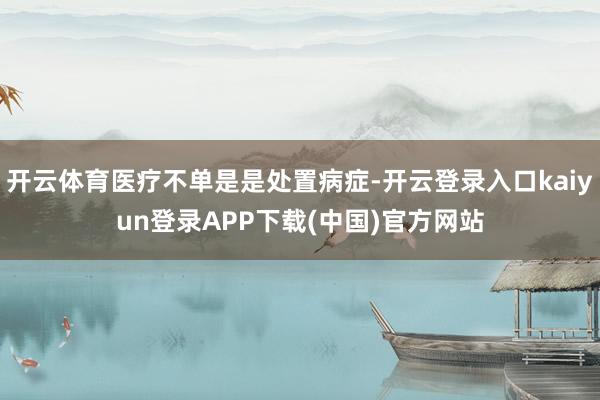 开云体育医疗不单是是处置病症-开云登录入口kaiyun登录APP下载(中国)官方网站