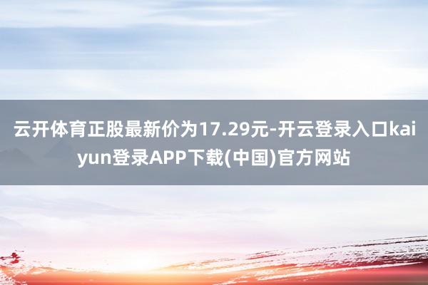 云开体育正股最新价为17.29元-开云登录入口kaiyun登录APP下载(中国)官方网站