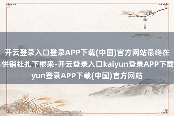 开云登录入口登录APP下载(中国)官方网站最终在山东济宁泗水县供销社扎下根来-开云登录入口kaiyun登录APP下载(中国)官方网站
