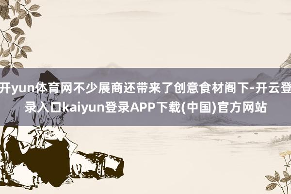 开yun体育网不少展商还带来了创意食材阁下-开云登录入口kaiyun登录APP下载(中国)官方网站