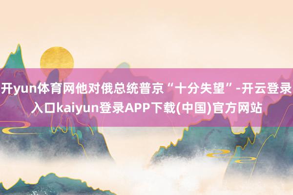 开yun体育网他对俄总统普京“十分失望”-开云登录入口kaiyun登录APP下载(中国)官方网站