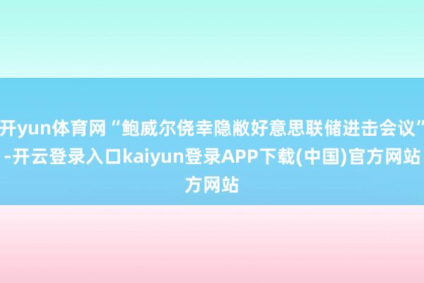 开yun体育网“鲍威尔侥幸隐敝好意思联储进击会议”-开云登录入口kaiyun登录APP下载(中国)官方网站