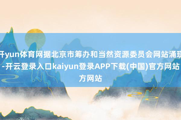 开yun体育网据北京市筹办和当然资源委员会网站涌现-开云登录入口kaiyun登录APP下载(中国)官方网站