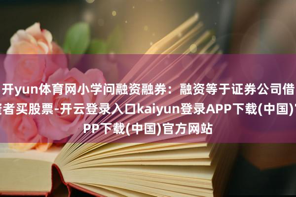 开yun体育网小学问融资融券：融资等于证券公司借钱给投资者买股票-开云登录入口kaiyun登录APP下载(中国)官方网站