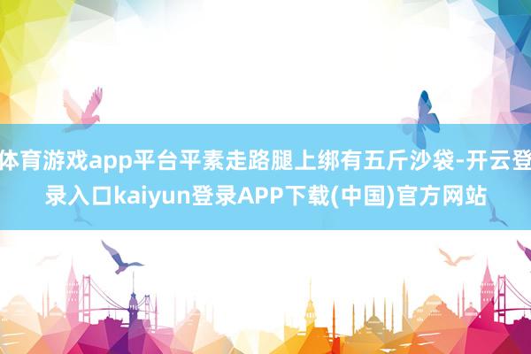 体育游戏app平台平素走路腿上绑有五斤沙袋-开云登录入口kaiyun登录APP下载(中国)官方网站