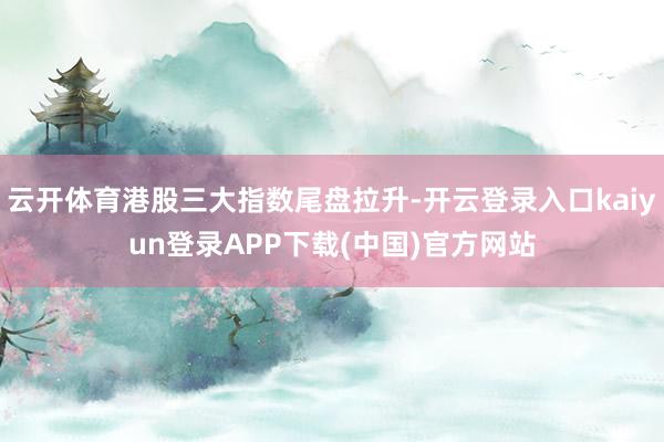云开体育港股三大指数尾盘拉升-开云登录入口kaiyun登录APP下载(中国)官方网站