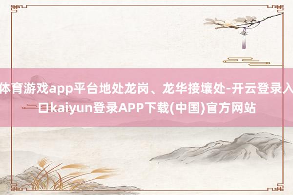 体育游戏app平台地处龙岗、龙华接壤处-开云登录入口kaiyun登录APP下载(中国)官方网站