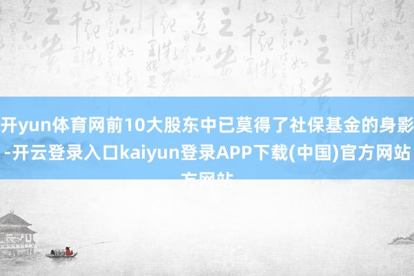 开yun体育网前10大股东中已莫得了社保基金的身影-开云登录入口kaiyun登录APP下载(中国)官方网站