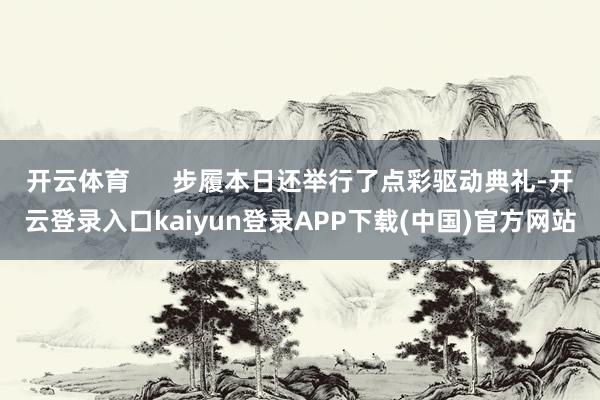 开云体育 步履本日还举行了点彩驱动典礼-开云登录入口kaiyun登录APP下载(中国)官方网站