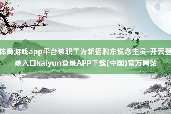 体育游戏app平台该职工为新招聘东说念主员-开云登录入口kaiyun登录APP下载(中国)官方网站
