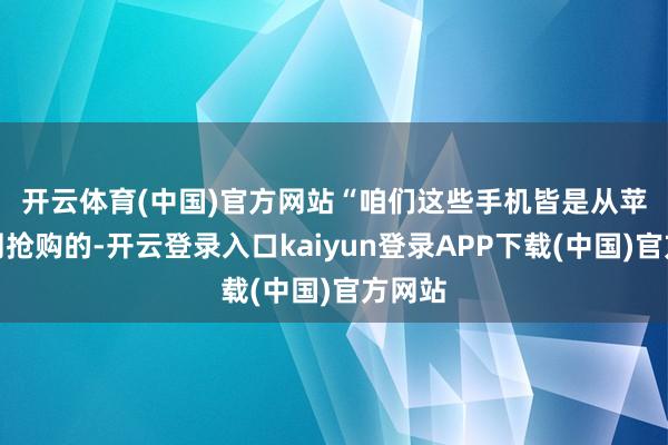 开云体育(中国)官方网站 “咱们这些手机皆是从苹果官网抢购的-开云登录入口kaiyun登录APP下载(中国)官方网站