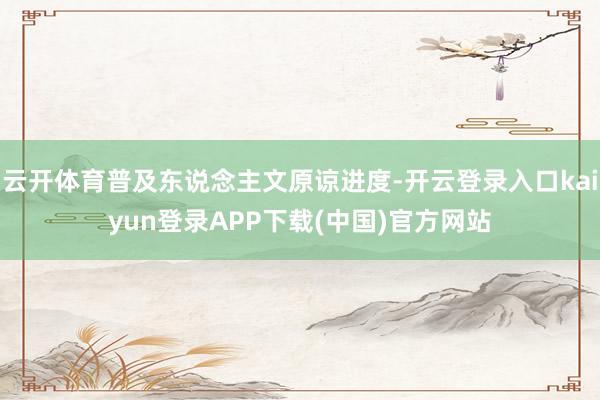 云开体育普及东说念主文原谅进度-开云登录入口kaiyun登录APP下载(中国)官方网站