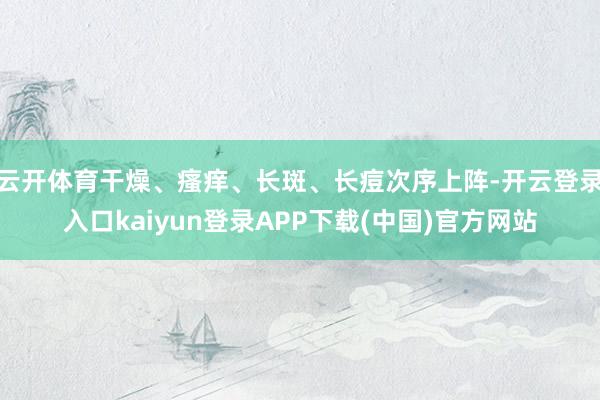 云开体育干燥、瘙痒、长斑、长痘次序上阵-开云登录入口kaiyun登录APP下载(中国)官方网站