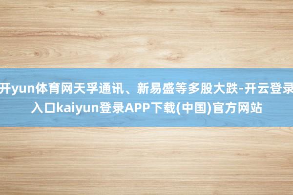 开yun体育网天孚通讯、新易盛等多股大跌-开云登录入口kaiyun登录APP下载(中国)官方网站