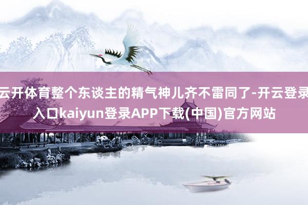 云开体育整个东谈主的精气神儿齐不雷同了-开云登录入口kaiyun登录APP下载(中国)官方网站