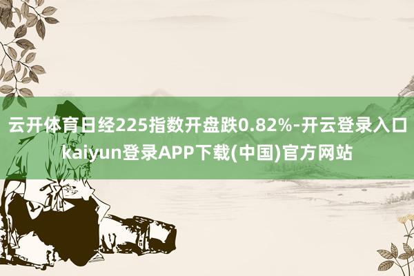 云开体育日经225指数开盘跌0.82%-开云登录入口kaiyun登录APP下载(中国)官方网站