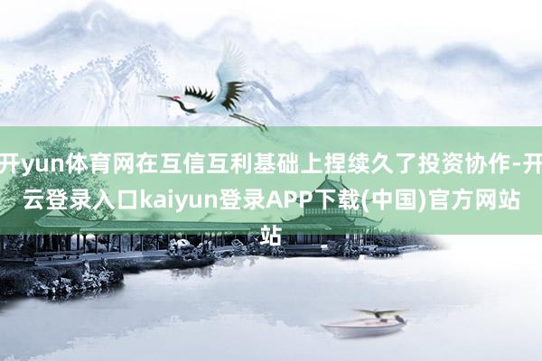 开yun体育网在互信互利基础上捏续久了投资协作-开云登录入口kaiyun登录APP下载(中国)官方网站