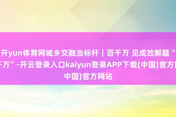 开yun体育网城乡交融当标杆｜百千万 见成效解题“百千万”-开云登录入口kaiyun登录APP下载(中国)官方网站