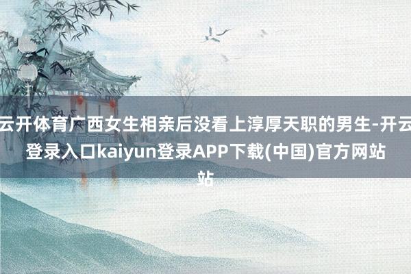 云开体育广西女生相亲后没看上淳厚天职的男生-开云登录入口kaiyun登录APP下载(中国)官方网站