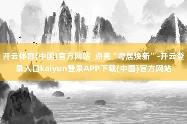 开云体育(中国)官方网站  点亮“粤居焕新”-开云登录入口kaiyun登录APP下载(中国)官方网站